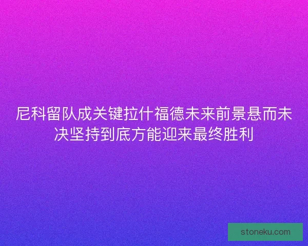 尼科留队成关键拉什福德未来前景悬而未决坚持到底方能迎来最终胜利