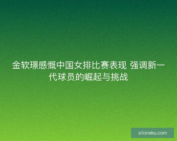 金软璟感慨中国女排比赛表现 强调新一代球员的崛起与挑战