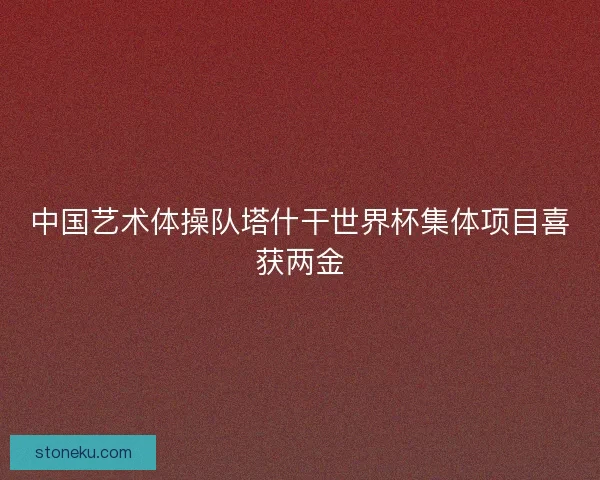 中国艺术体操队塔什干世界杯集体项目喜获两金