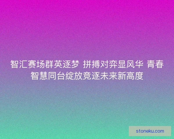 智汇赛场群英逐梦 拼搏对弈显风华 青春智慧同台绽放竞逐未来新高度