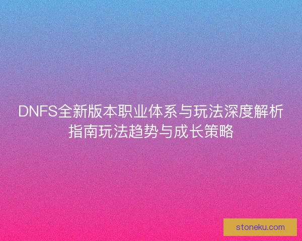 DNFS全新版本职业体系与玩法深度解析指南玩法趋势与成长策略