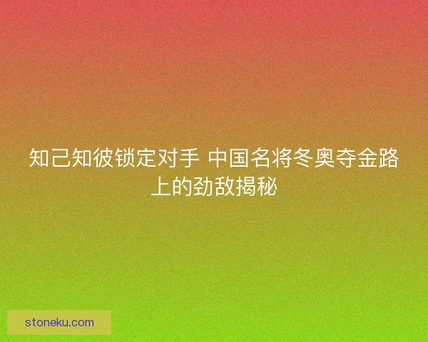 知己知彼锁定对手 中国名将冬奥夺金路上的劲敌揭秘