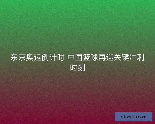 东京奥运倒计时 中国篮球再迎关键冲刺时刻