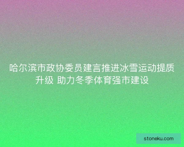 哈尔滨市政协委员建言推进冰雪运动提质升级 助力冬季体育强市建设
