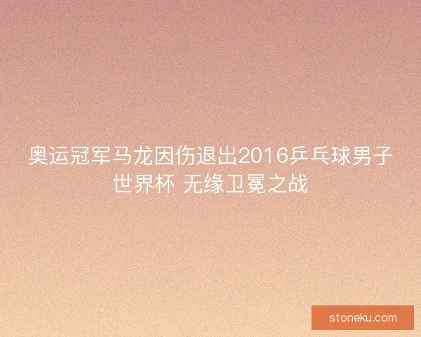 奥运冠军马龙因伤退出2016乒乓球男子世界杯 无缘卫冕之战