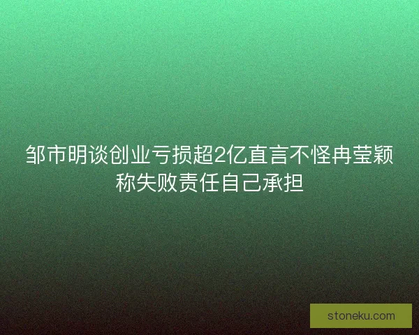 邹市明谈创业亏损超2亿直言不怪冉莹颖称失败责任自己承担
