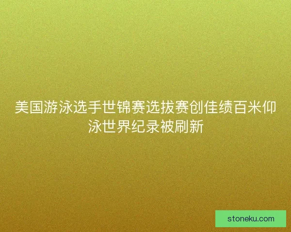 美国游泳选手世锦赛选拔赛创佳绩百米仰泳世界纪录被刷新