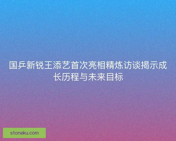 国乒新锐王添艺首次亮相精炼访谈揭示成长历程与未来目标