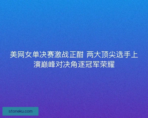 美网女单决赛激战正酣 两大顶尖选手上演巅峰对决角逐冠军荣耀