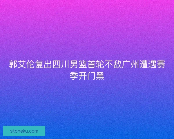 郭艾伦复出四川男篮首轮不敌广州遭遇赛季开门黑