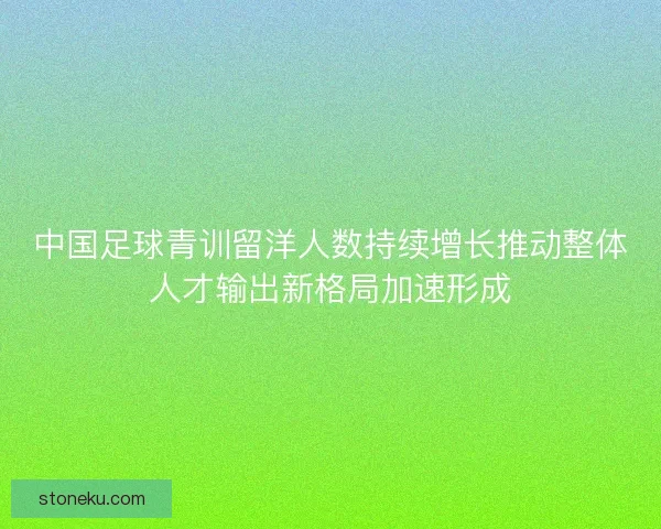 中国足球青训留洋人数持续增长推动整体人才输出新格局加速形成