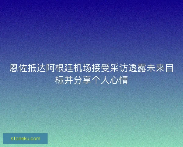 恩佐抵达阿根廷机场接受采访透露未来目标并分享个人心情