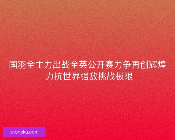 国羽全主力出战全英公开赛力争再创辉煌 力抗世界强敌挑战极限